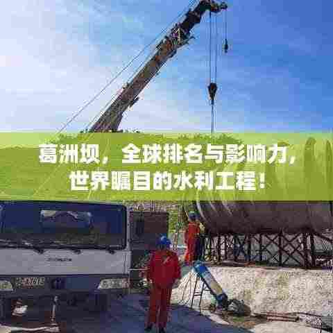 葛洲坝,全球排名与影响力,世界瞩目的水利工程!