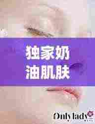 独家奶油肌肤护理秘诀,打造丝滑无瑕美丽新高度