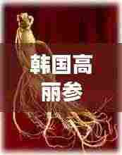韩国高丽参，功效与作用的全面解析