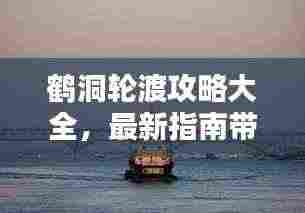 鹤洞轮渡攻略大全,最新指南带你轻松渡江!
