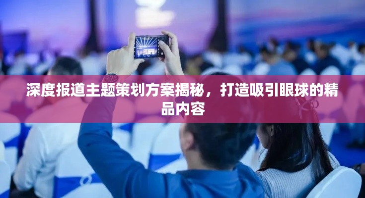 深度报道主题策划方案揭秘,打造吸引眼球的精品内容