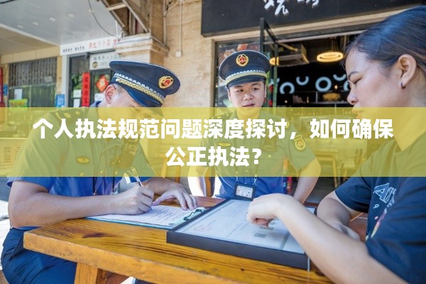 个人执法规范问题深度探讨,如何确保公正执法?