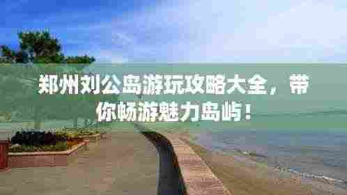 郑州刘公岛游玩攻略大全,带你畅游魅力岛屿!