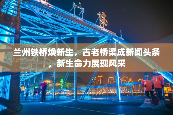 兰州铁桥焕新生,古老桥梁成新闻头条,新生命力展现风采