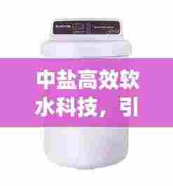 中盐高效软水科技,引领软水新潮流,优质生活新选择