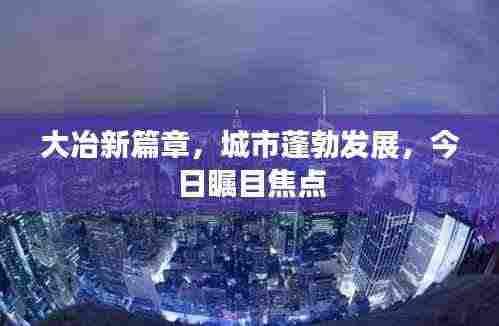 大冶新篇章,城市蓬勃发展,今日瞩目焦点