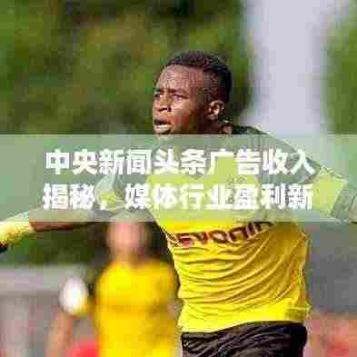 中央新闻头条广告收入揭秘，媒体行业盈利新模式探索